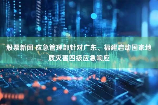 股票新闻 应急管理部针对广东、福建启动国家地质灾害四级应急响应