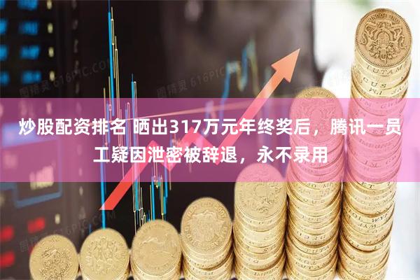 炒股配资排名 晒出317万元年终奖后，腾讯一员工疑因泄密被辞退，永不录用