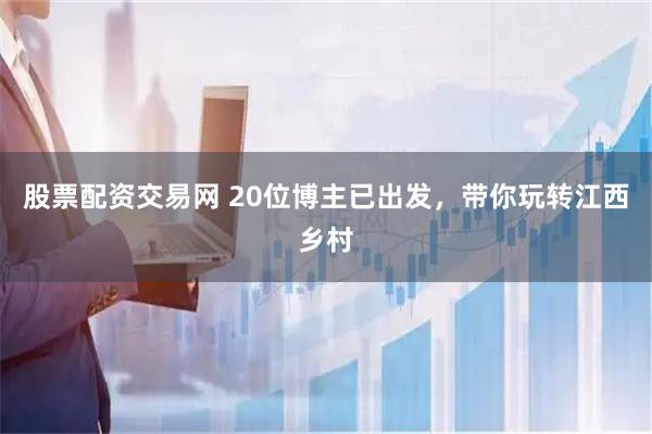 股票配资交易网 20位博主已出发，带你玩转江西乡村